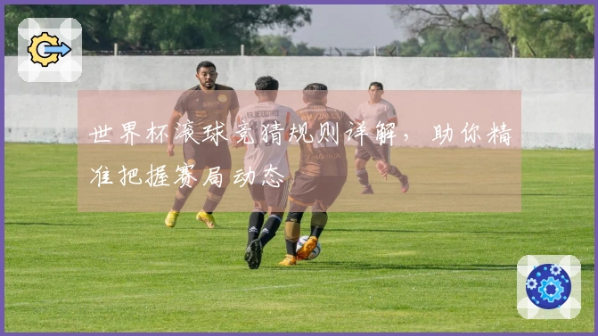 世界杯滚球竞猜规则详解，助你精准把握赛局动态